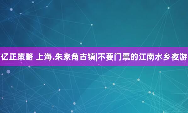 亿正策略 上海.朱家角古镇|不要门票的江南水乡夜游