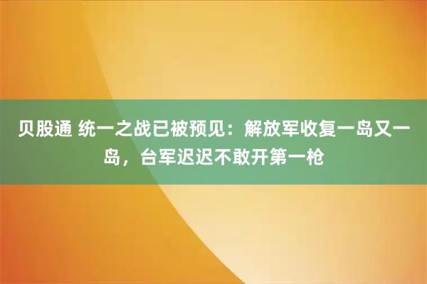 贝股通 统一之战已被预见:解放军收复一岛又一岛,台军迟迟不敢开第一枪