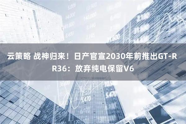云策略 战神归来！日产官宣2030年前推出GT-R R36：放弃纯电保留V6