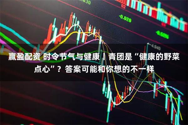 赢盈配资 时令节气与健康丨青团是“健康的野菜点心”?答案可能和你想的不一样