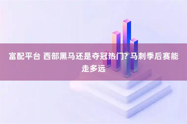 富配平台 西部黑马还是夺冠热门? 马刺季后赛能走多远