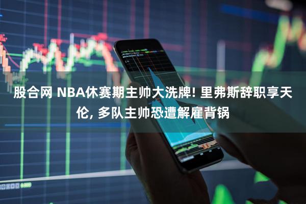 股合网 NBA休赛期主帅大洗牌! 里弗斯辞职享天伦, 多队主帅恐遭解雇背锅