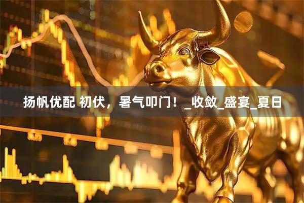 扬帆优配 初伏，暑气叩门！_收敛_盛宴_夏日