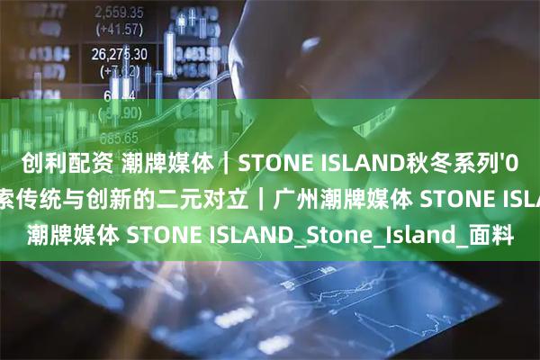 创利配资 潮牌媒体｜STONE ISLAND秋冬系列'025 -'026季前精选：探索传统与创新的二元对立｜广州潮牌媒体 STONE ISLAND_Stone_Island_面料