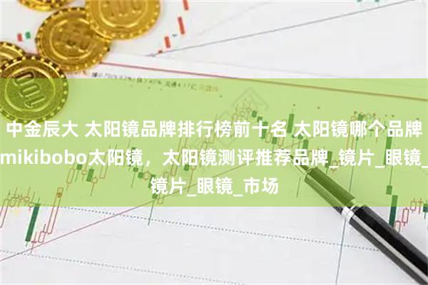 中金辰大 太阳镜品牌排行榜前十名 太阳镜哪个品牌好，mikibobo太阳镜，太阳镜测评推荐品牌_镜片_眼镜_市场